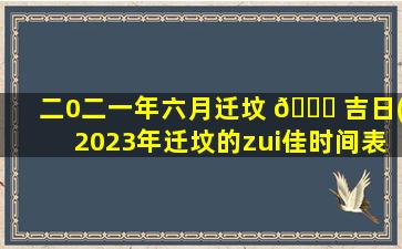 二0二一年六月迁坟 🐒 吉日(2023年迁坟的zui
佳时间表)